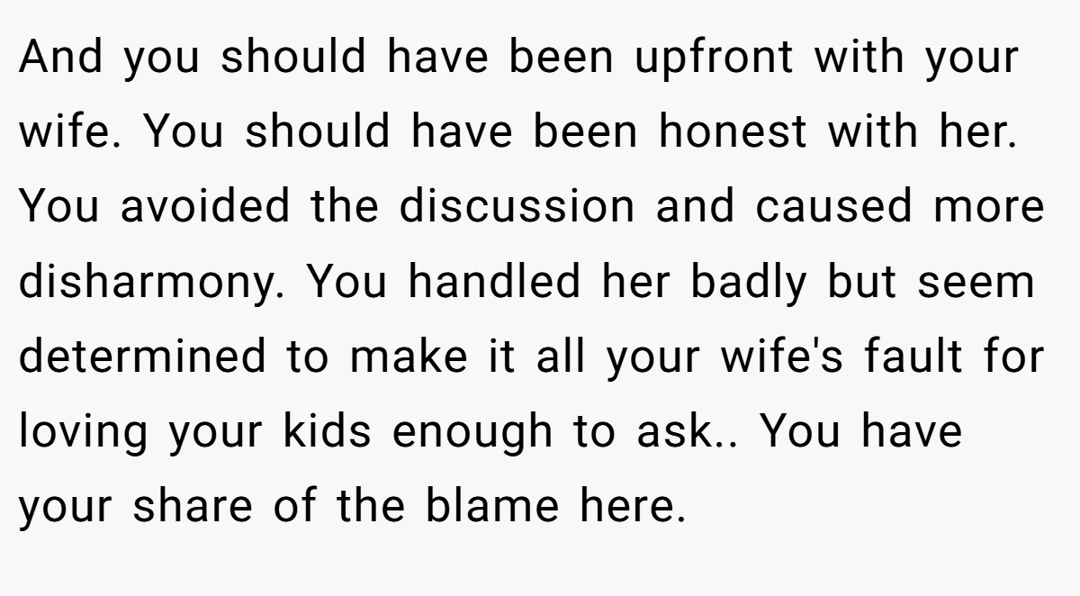 And you should have been upfront with your wife. You should have been honest with her. You avoided the discussion and caused more disharmony. You handled her badly but seem determined to make it all your wife's fault for loving your kids enough to ask.. You have your share of the blame here.