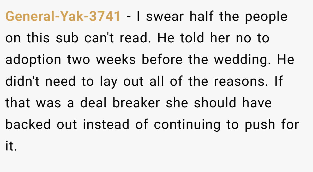 General-Yak-3741 − I swear half the people on this sub can't read. He told her no to adoption two weeks before the wedding. He didn't need to lay out all of the reasons. If that was a deal breaker she should have backed out instead of continuing to push for it.
