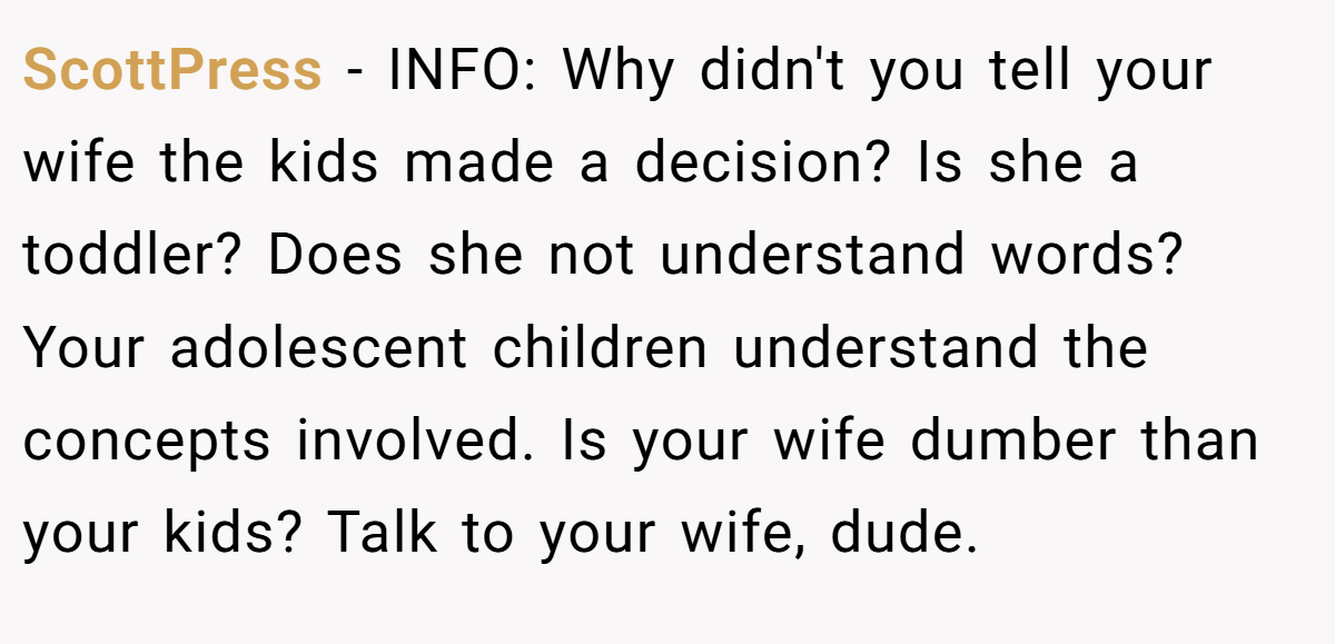 ScottPress − INFO: Why didn't you tell your wife the kids made a decision? Is she a toddler? Does she not understand words? Your adolescent children understand the concepts involved. Is your wife dumber than your kids? Talk to your wife, dude.