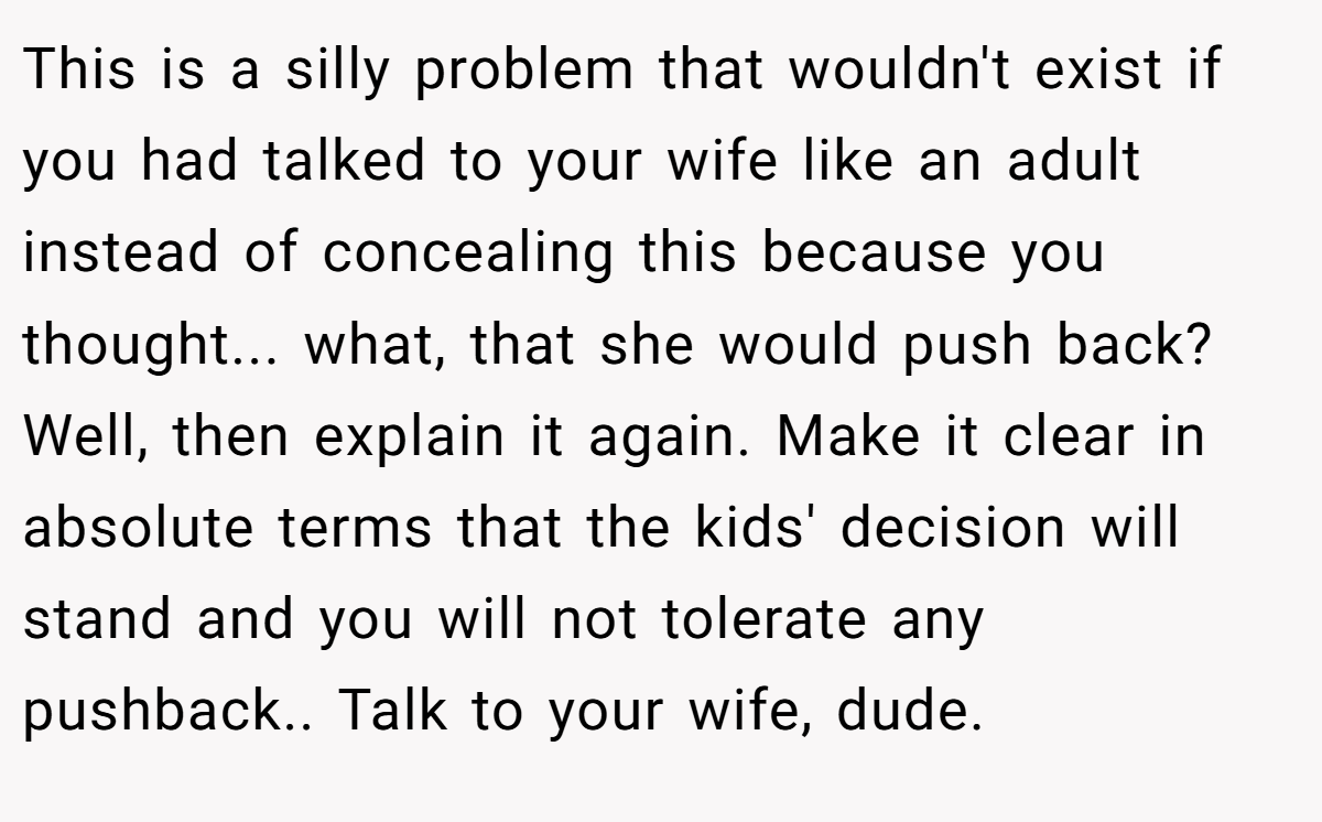 This is a silly problem that wouldn't exist if you had talked to your wife like an adult instead of concealing this because you thought... what, that she would push back? Well, then explain it again. Make it clear in absolute terms that the kids' decision will stand and you will not tolerate any pushback.. Talk to your wife, dude.