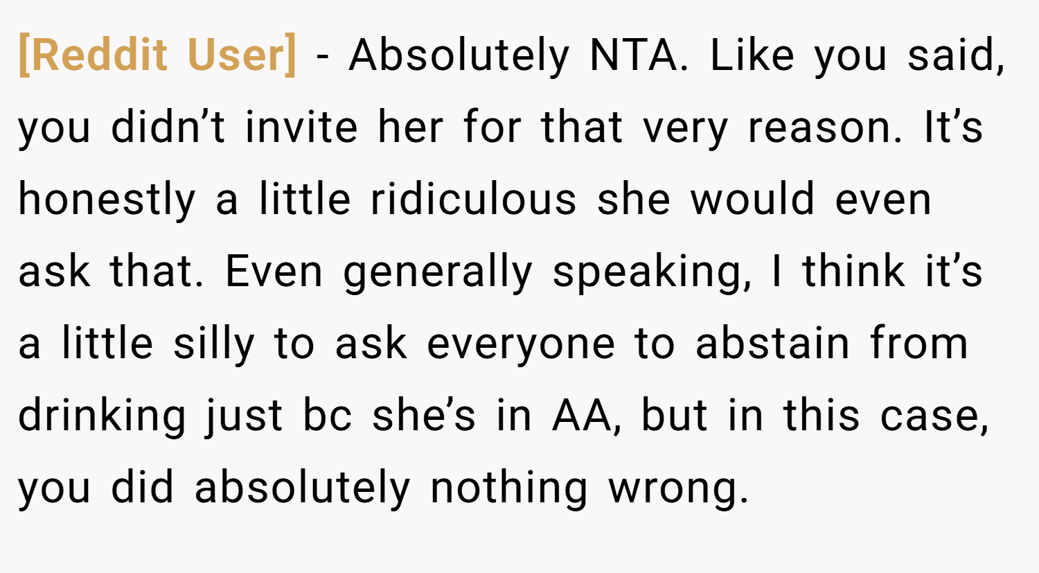 [Reddit User] − Absolutely NTA. Like you said, you didn’t invite her for that very reason. It’s honestly a little ridiculous she would even ask that. Even generally speaking, I think it’s a little silly to ask everyone to abstain from drinking just bc she’s in AA, but in this case, you did absolutely nothing wrong.