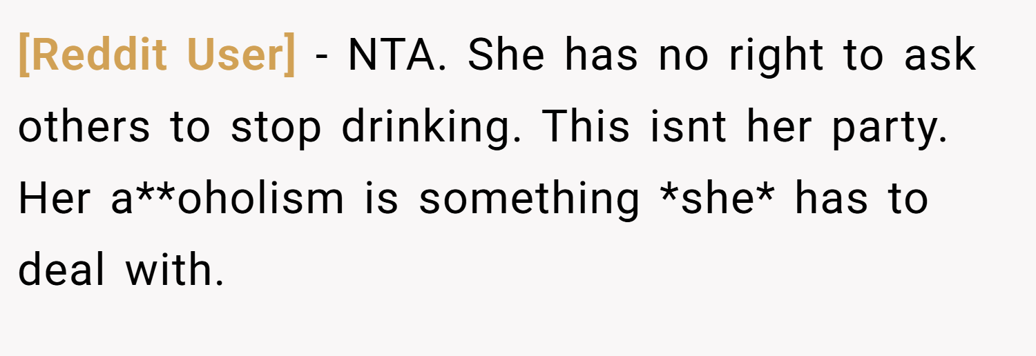 [Reddit User] − NTA. She has no right to ask others to stop drinking. This isnt her party. Her a**oholism is something *she* has to deal with.