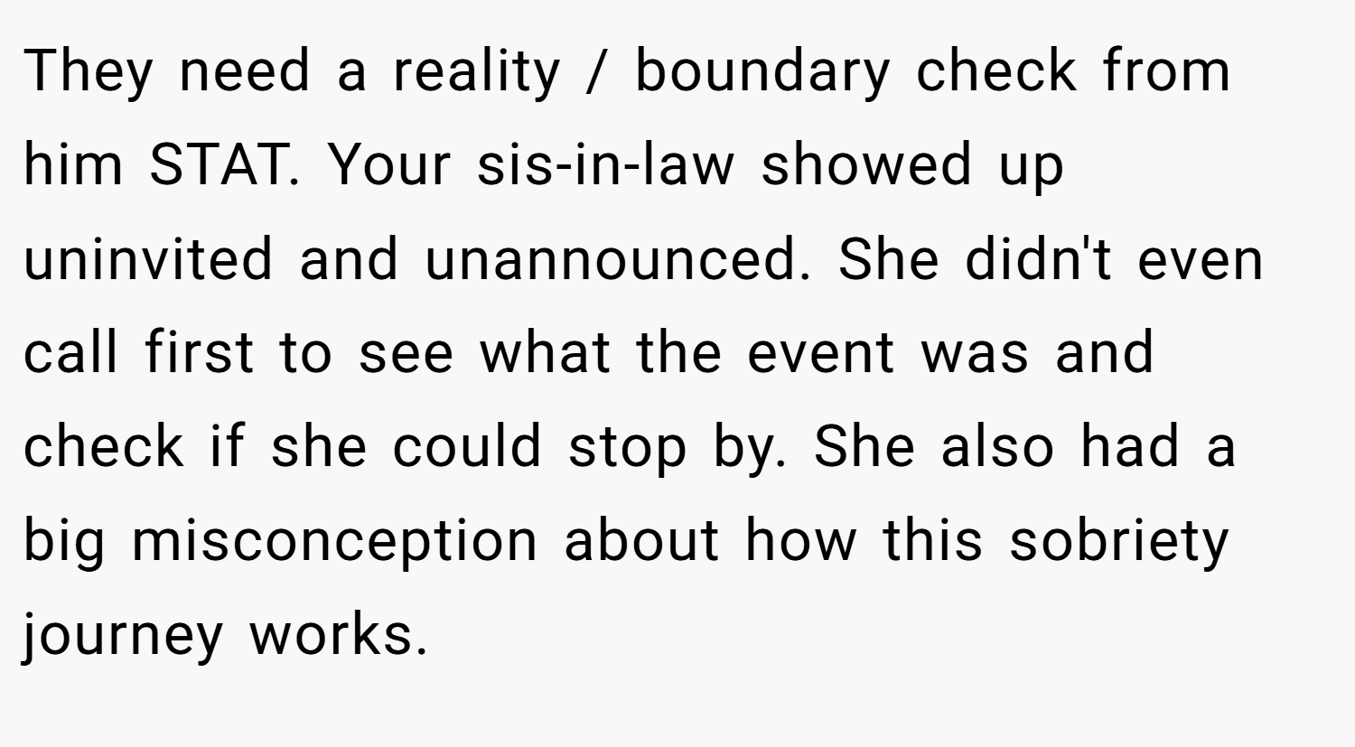 They need a reality / boundary check from him STAT. Your sis-in-law showed up uninvited and unannounced. She didn't even call first to see what the event was and check if she could stop by. She also had a big misconception about how this sobriety journey works.