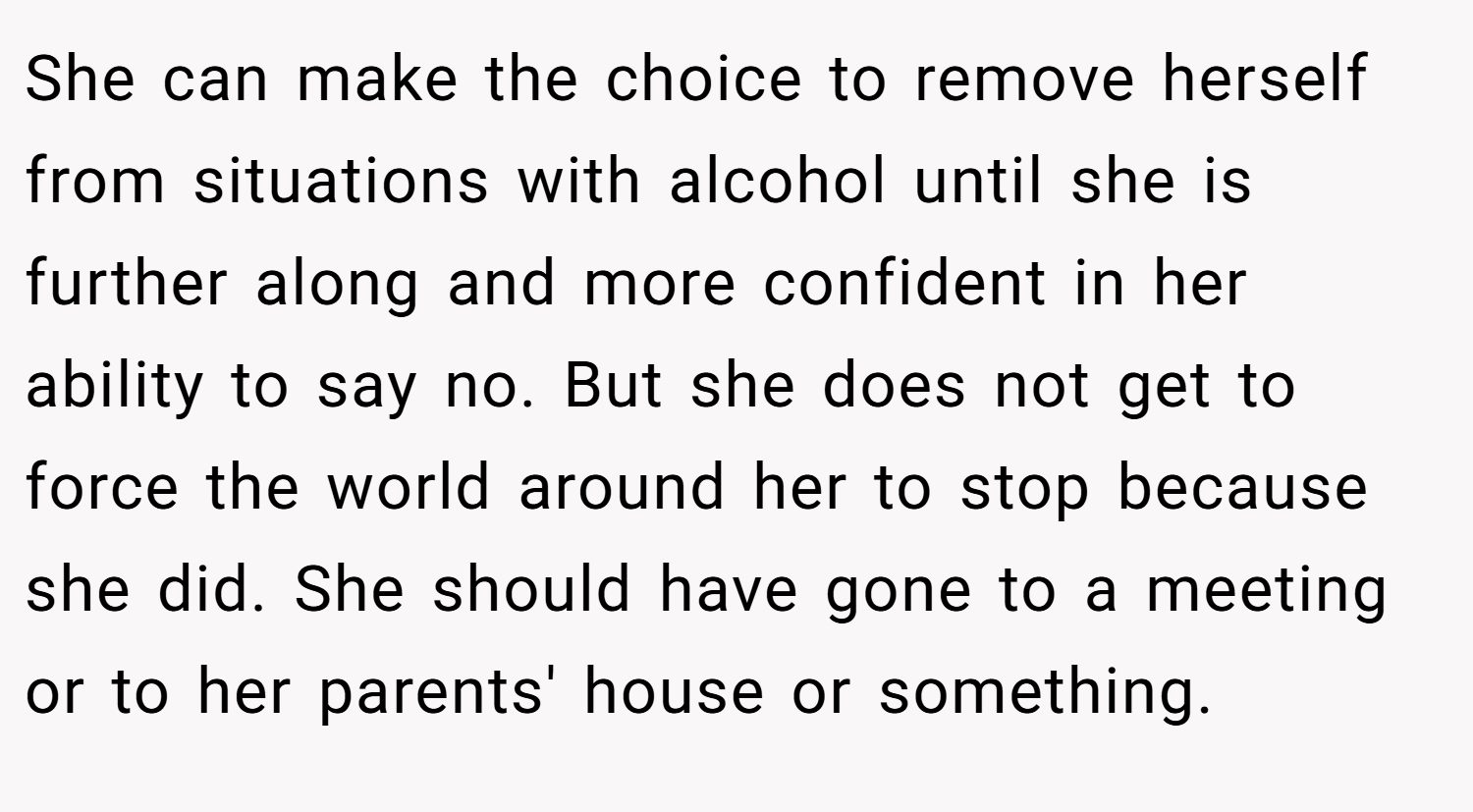 She can make the choice to remove herself from situations with alcohol until she is further along and more confident in her ability to say no. But she does not get to force the world around her to stop because she did. She should have gone to a meeting or to her parents' house or something.