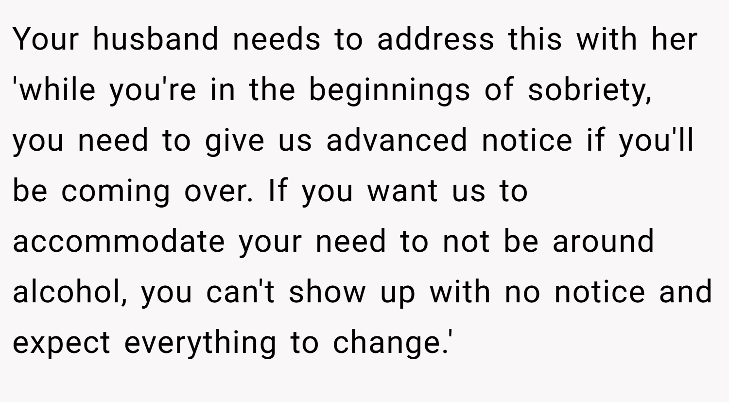 Your husband needs to address this with her 'while you're in the beginnings of sobriety, you need to give us advanced notice if you'll be coming over. If you want us to accommodate your need to not be around alcohol, you can't show up with no notice and expect everything to change.'