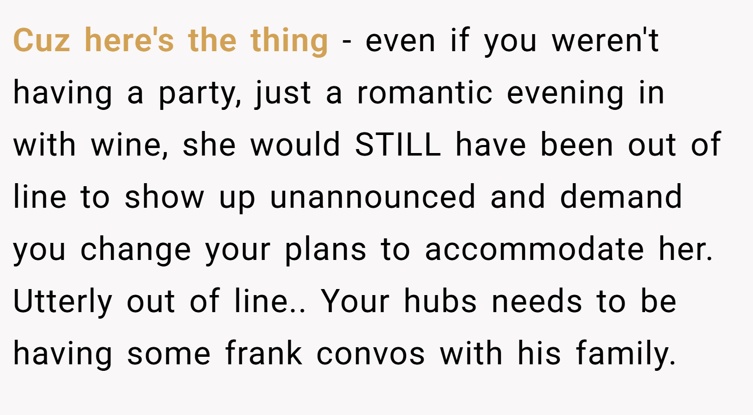 Cuz here's the thing - even if you weren't having a party, just a romantic evening in with wine, she would STILL have been out of line to show up unannounced and demand you change your plans to accommodate her. Utterly out of line.. Your hubs needs to be having some frank convos with his family.