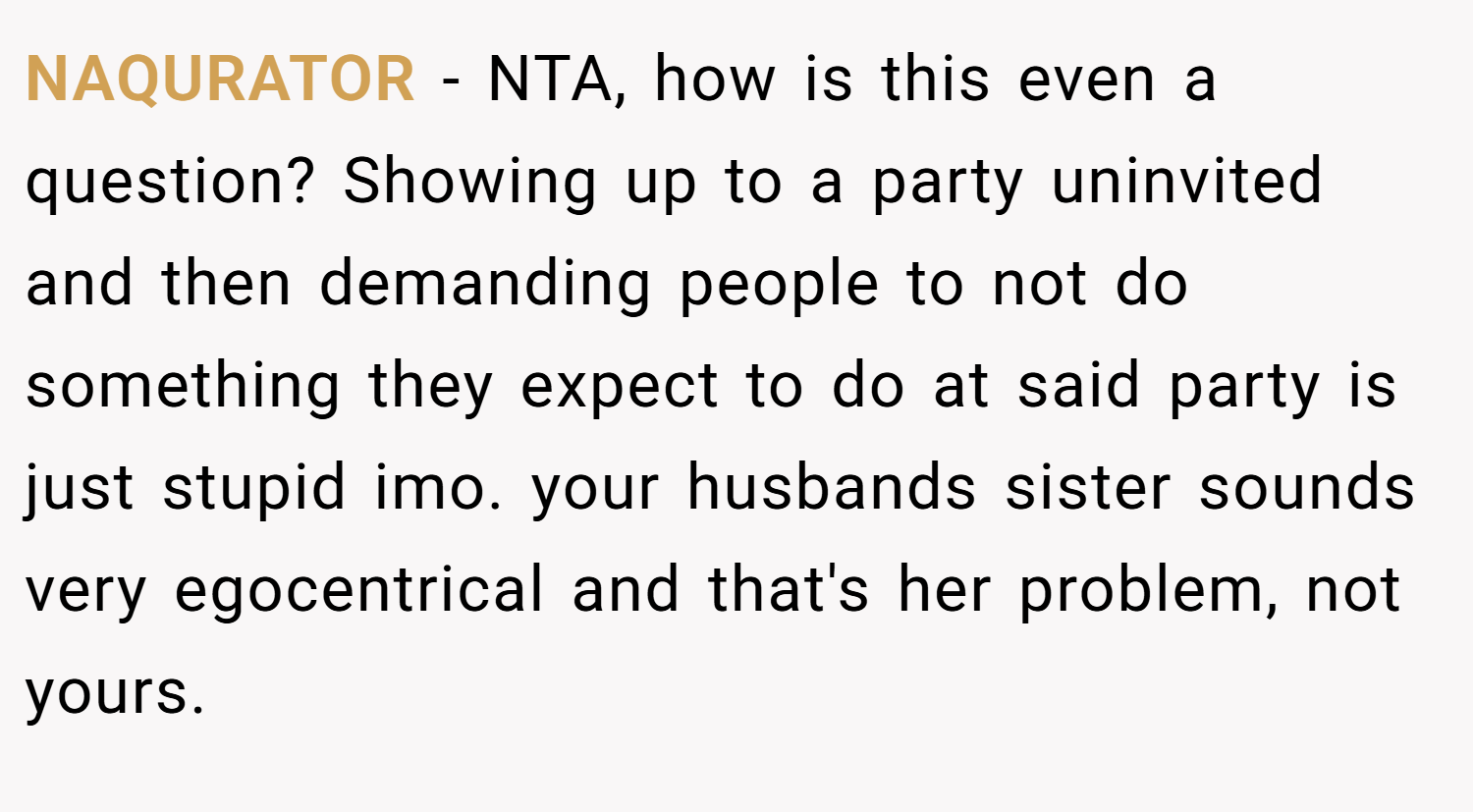 NAQURATOR − NTA, how is this even a question? Showing up to a party uninvited and then demanding people to not do something they expect to do at said party is just stupid imo. your husbands sister sounds very egocentrical and that's her problem, not yours.