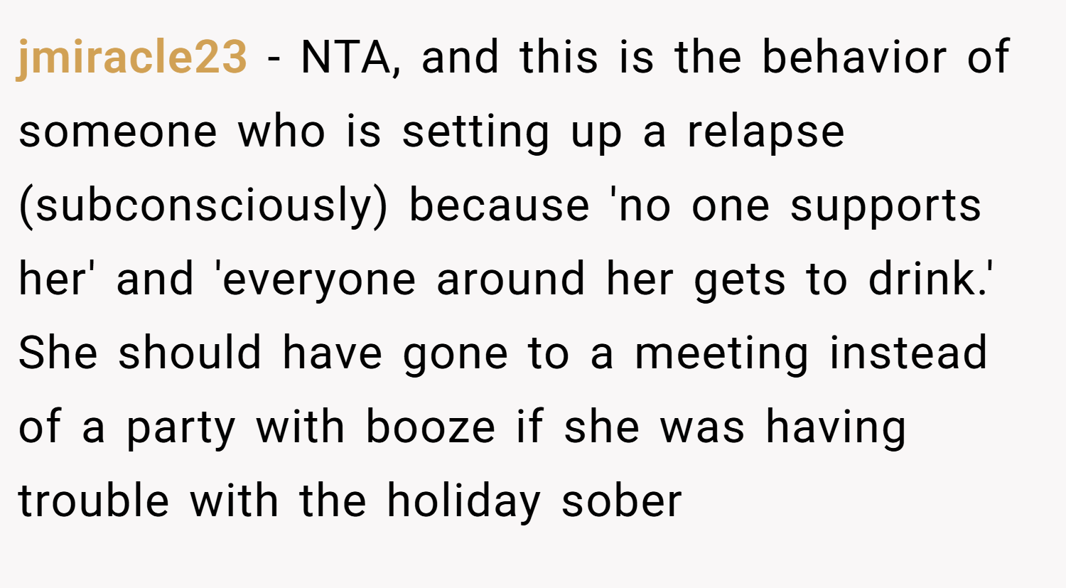 jmiracle23 − NTA, and this is the behavior of someone who is setting up a relapse (subconsciously) because 'no one supports her' and 'everyone around her gets to drink.' She should have gone to a meeting instead of a party with booze if she was having trouble with the holiday sober