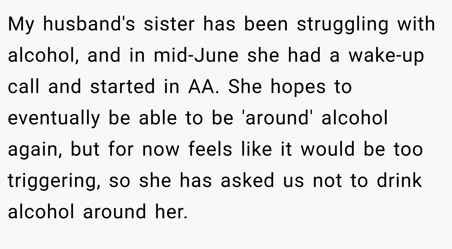 My husband's sister has been struggling with alcohol, and in mid-June she had a wake-up call and started in AA. She hopes to eventually be able to be 'around' alcohol again, but for now feels like it would be too triggering, so she has asked us not to drink alcohol around her.