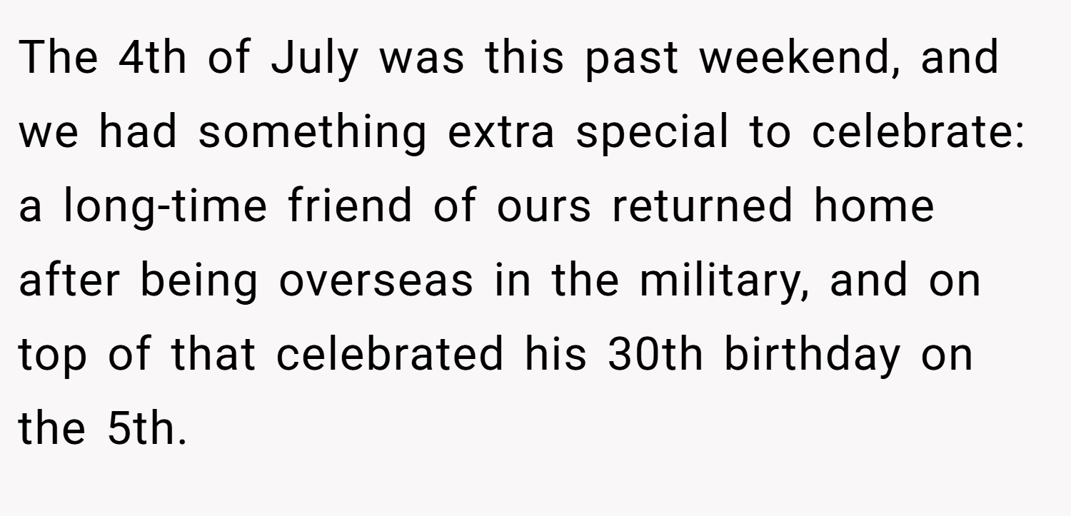 The 4th of July was this past weekend, and we had something extra special to celebrate: a long-time friend of ours returned home after being overseas in the military, and on top of that celebrated his 30th birthday on the 5th.