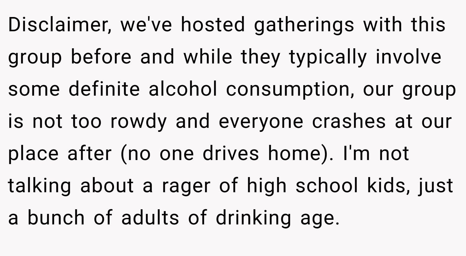 Disclaimer, we've hosted gatherings with this group before and while they typically involve some definite alcohol consumption, our group is not too rowdy and everyone crashes at our place after (no one drives home). I'm not talking about a rager of high school kids, just a bunch of adults of drinking age.