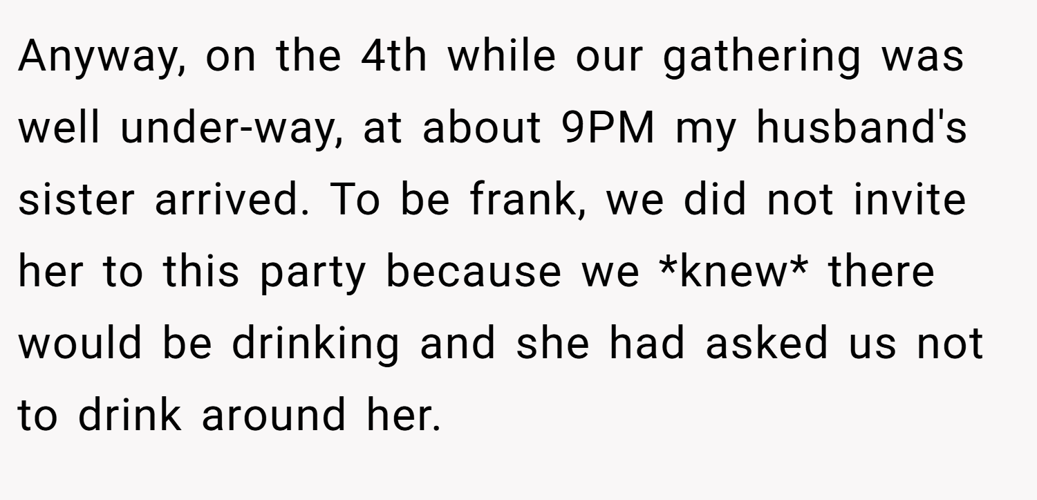 Anyway, on the 4th while our gathering was well under-way, at about 9PM my husband's sister arrived. To be frank, we did not invite her to this party because we *knew* there would be drinking and she had asked us not to drink around her.