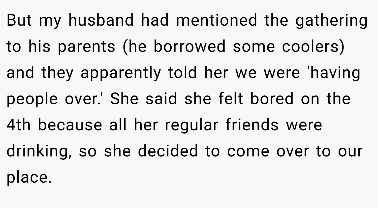 But my husband had mentioned the gathering to his parents (he borrowed some coolers) and they apparently told her we were 'having people over.' She said she felt bored on the 4th because all her regular friends were drinking, so she decided to come over to our place.