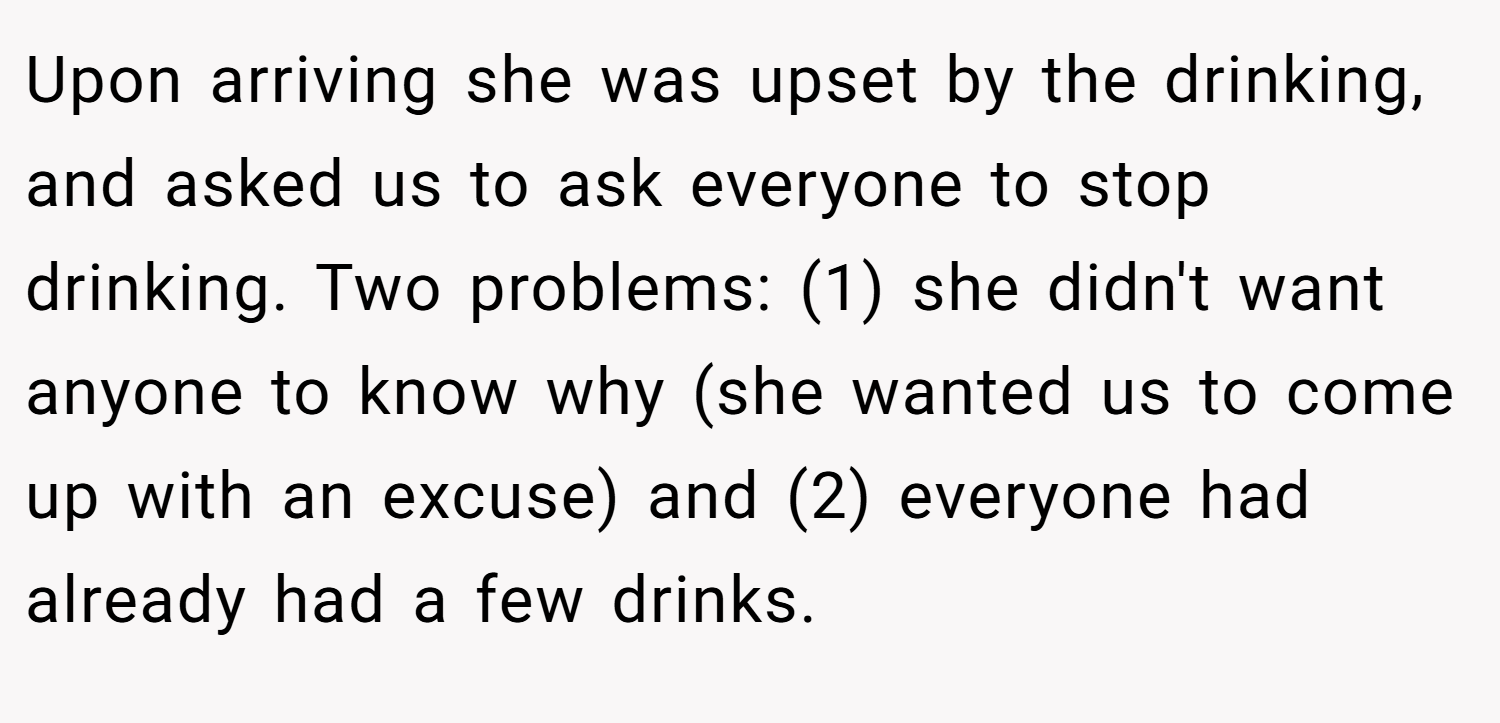 Upon arriving she was upset by the drinking, and asked us to ask everyone to stop drinking. Two problems: (1) she didn't want anyone to know why (she wanted us to come up with an excuse) and (2) everyone had already had a few drinks.
