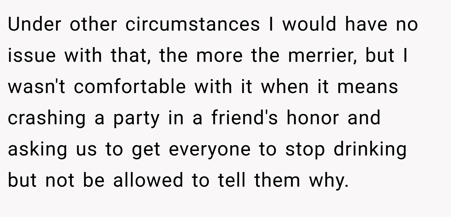 Under other circumstances I would have no issue with that, the more the merrier, but I wasn't comfortable with it when it means crashing a party in a friend's honor and asking us to get everyone to stop drinking but not be allowed to tell them why.