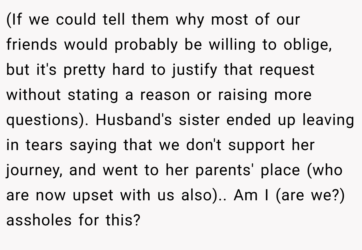 (If we could tell them why most of our friends would probably be willing to oblige, but it's pretty hard to justify that request without stating a reason or raising more questions). Husband's sister ended up leaving in tears saying that we don't support her journey, and went to her parents' place (who are now upset with us also).. Am I (are we?) assholes for this?