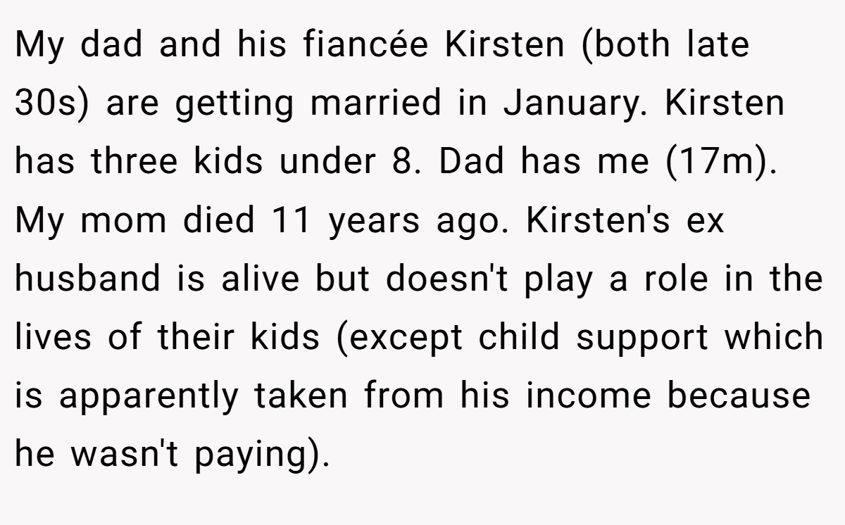 My dad and his fiancée Kirsten (both late 30s) are getting married in January. Kirsten has three kids under 8. Dad has me (17m). My mom died 11 years ago. Kirsten's ex husband is alive but doesn't play a role in the lives of their kids (except child support which is apparently taken from his income because he wasn't paying).