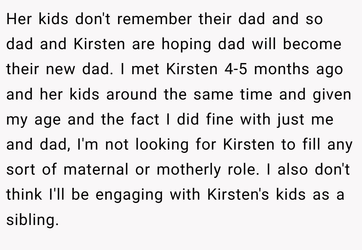 Her kids don't remember their dad and so dad and Kirsten are hoping dad will become their new dad. I met Kirsten 4-5 months ago and her kids around the same time and given my age and the fact I did fine with just me and dad, I'm not looking for Kirsten to fill any sort of maternal or motherly role. I also don't think I'll be engaging with Kirsten's kids as a sibling.