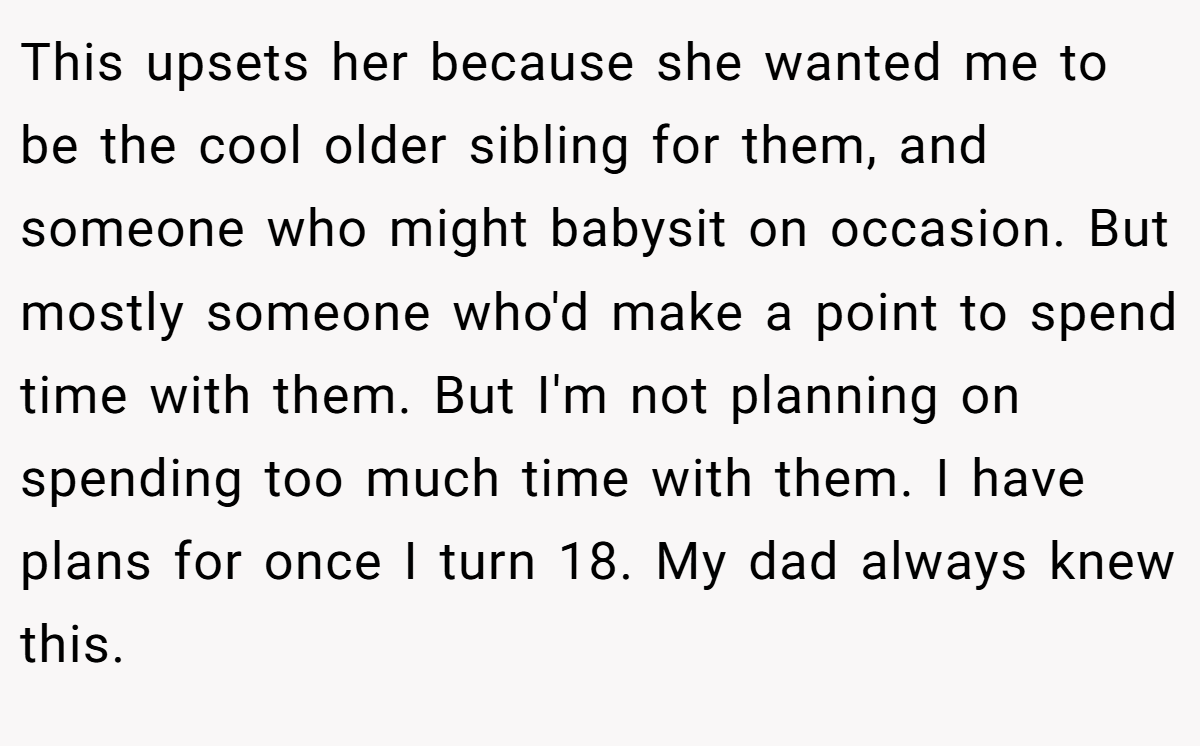 This upsets her because she wanted me to be the cool older sibling for them, and someone who might babysit on occasion. But mostly someone who'd make a point to spend time with them. But I'm not planning on spending too much time with them. I have plans for once I turn 18. My dad always knew this.