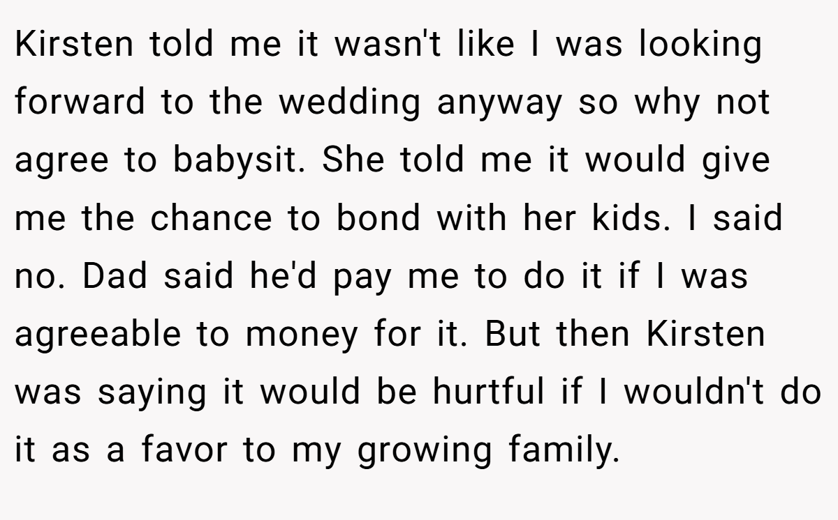 Kirsten told me it wasn't like I was looking forward to the wedding anyway so why not agree to babysit. She told me it would give me the chance to bond with her kids. I said no. Dad said he'd pay me to do it if I was agreeable to money for it. But then Kirsten was saying it would be hurtful if I wouldn't do it as a favor to my growing family.