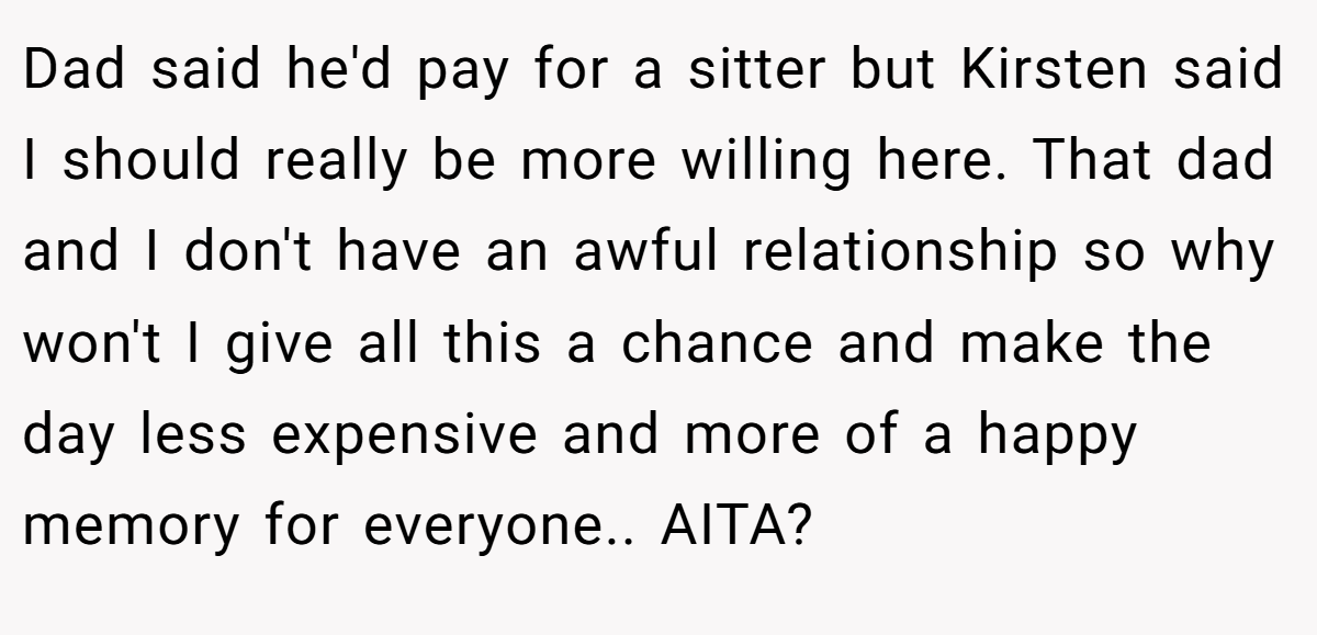 Dad said he'd pay for a sitter but Kirsten said I should really be more willing here. That dad and I don't have an awful relationship so why won't I give all this a chance and make the day less expensive and more of a happy memory for everyone.. AITA?