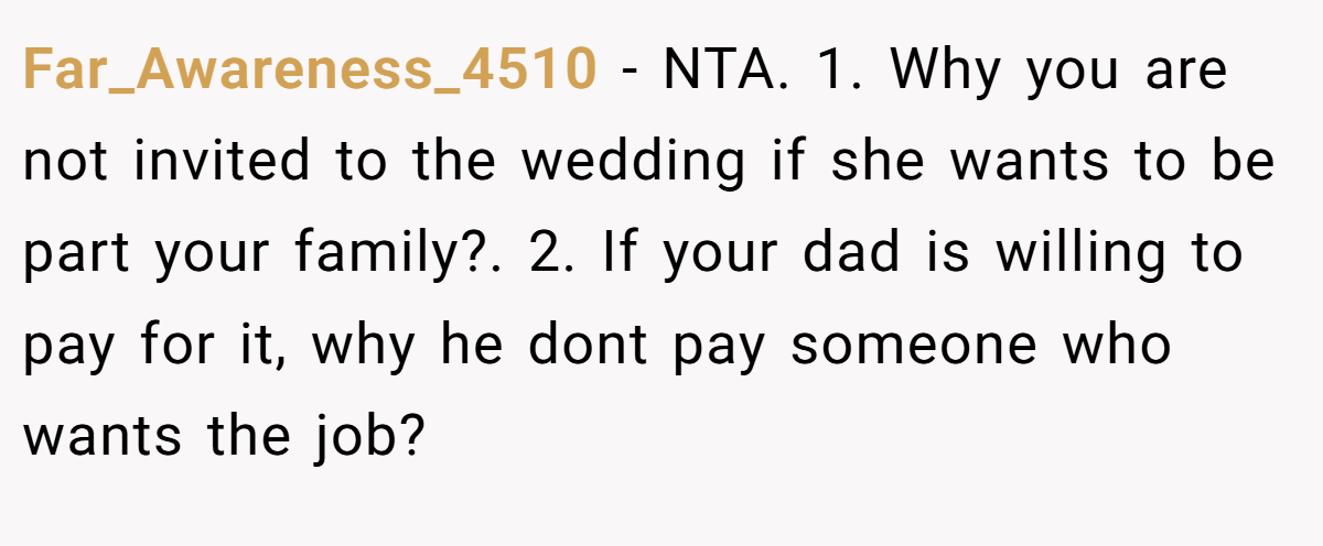 Far_Awareness_4510 − NTA. 1. Why you are not invited to the wedding if she wants to be part your family?. 2. If your dad is willing to pay for it, why he dont pay someone who wants the job?