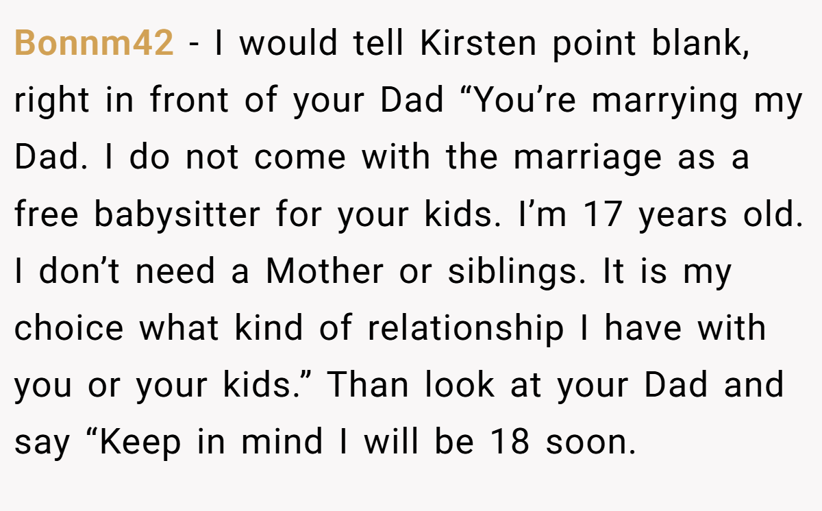 Bonnm42 − I would tell Kirsten point blank, right in front of your Dad “You’re marrying my Dad. I do not come with the marriage as a free babysitter for your kids. I’m 17 years old. I don’t need a Mother or siblings. It is my choice what kind of relationship I have with you or your kids.” Than look at your Dad and say “Keep in mind I will be 18 soon.