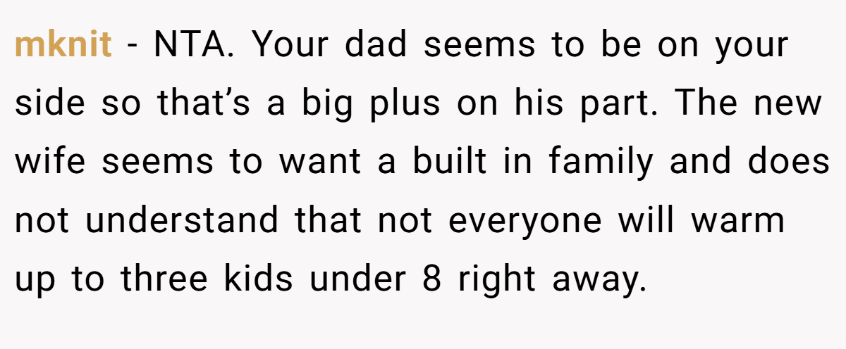 mknit − NTA. Your dad seems to be on your side so that’s a big plus on his part. The new wife seems to want a built in family and does not understand that not everyone will warm up to three kids under 8 right away.