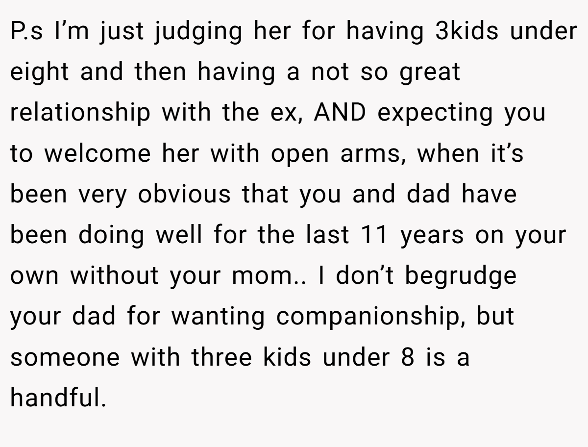 P.s I’m just judging her for having 3kids under eight and then having a not so great relationship with the ex, AND expecting you to welcome her with open arms, when it’s been very obvious that you and dad have been doing well for the last 11 years on your own without your mom.. I don’t begrudge your dad for wanting companionship, but someone with three kids under 8 is a handful.