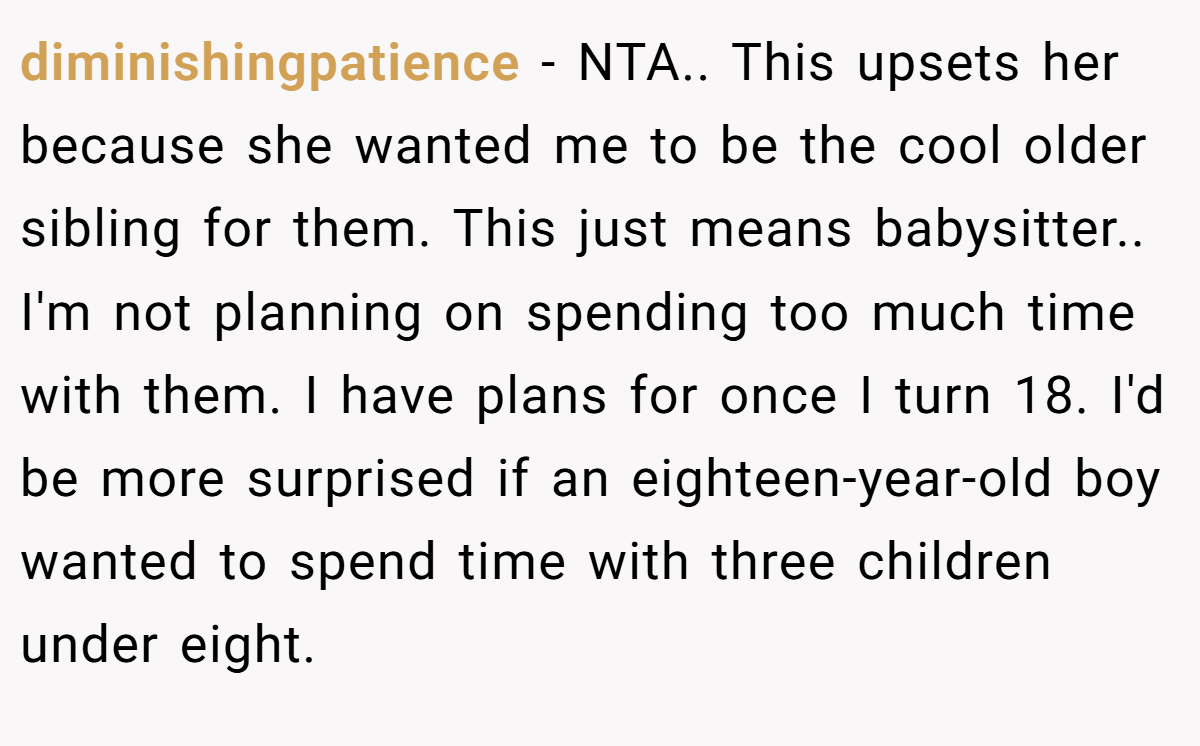 diminishingpatience − NTA.. This upsets her because she wanted me to be the cool older sibling for them. This just means babysitter.. I'm not planning on spending too much time with them. I have plans for once I turn 18. I'd be more surprised if an eighteen-year-old boy wanted to spend time with three children under eight.