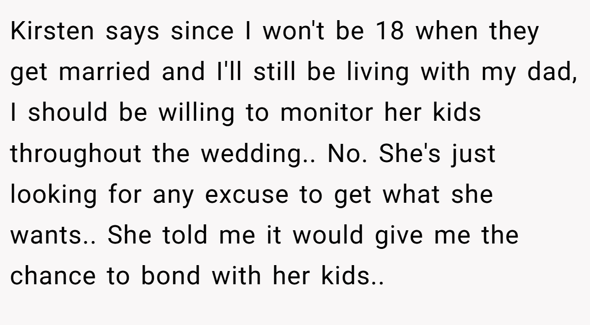 Kirsten says since I won't be 18 when they get married and I'll still be living with my dad, I should be willing to monitor her kids throughout the wedding.. No. She's just looking for any excuse to get what she wants.. She told me it would give me the chance to bond with her kids..