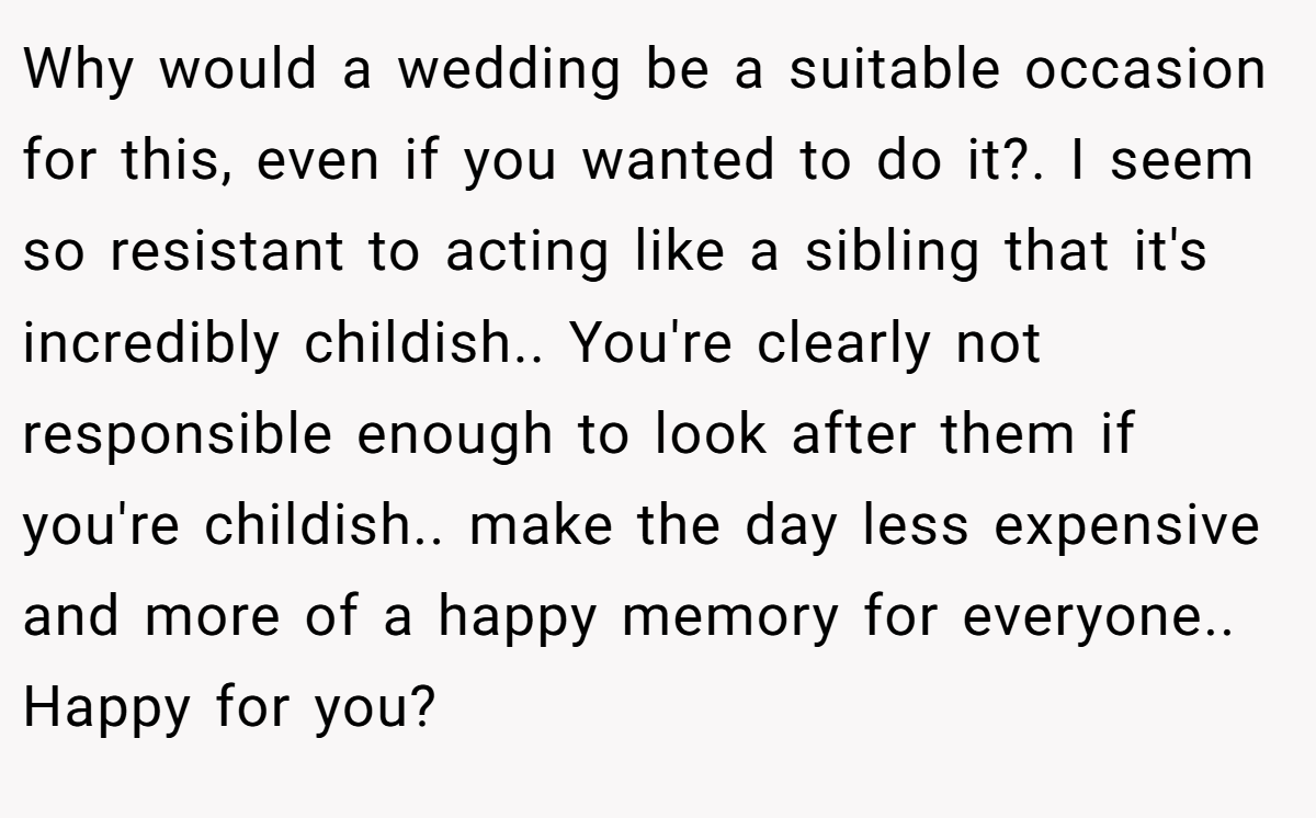 Why would a wedding be a suitable occasion for this, even if you wanted to do it?. I seem so resistant to acting like a sibling that it's incredibly childish.. You're clearly not responsible enough to look after them if you're childish.. make the day less expensive and more of a happy memory for everyone.. Happy for you?