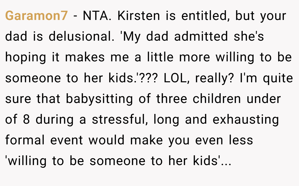 Garamon7 − NTA. Kirsten is entitled, but your dad is delusional. 'My dad admitted she's hoping it makes me a little more willing to be someone to her kids.'??? LOL, really? I'm quite sure that babysitting of three children under of 8 during a stressful, long and exhausting formal event would make you even less 'willing to be someone to her kids'...