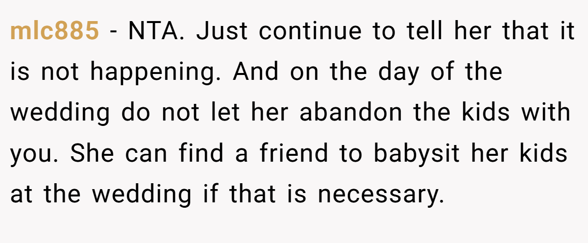 mlc885 − NTA. Just continue to tell her that it is not happening. And on the day of the wedding do not let her abandon the kids with you. She can find a friend to babysit her kids at the wedding if that is necessary.