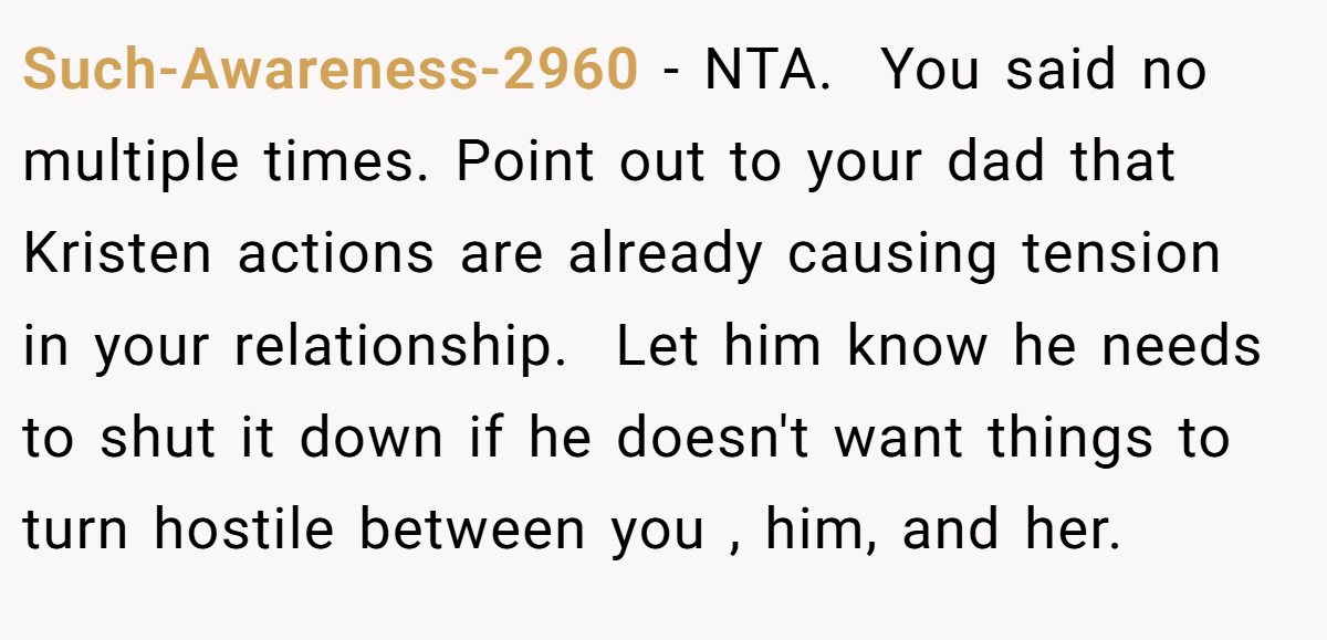 Such-Awareness-2960 − NTA.  You said no multiple times. Point out to your dad that Kristen actions are already causing tension  in your relationship.  Let him know he needs to shut it down if he doesn't want things to turn hostile between you , him, and her.
