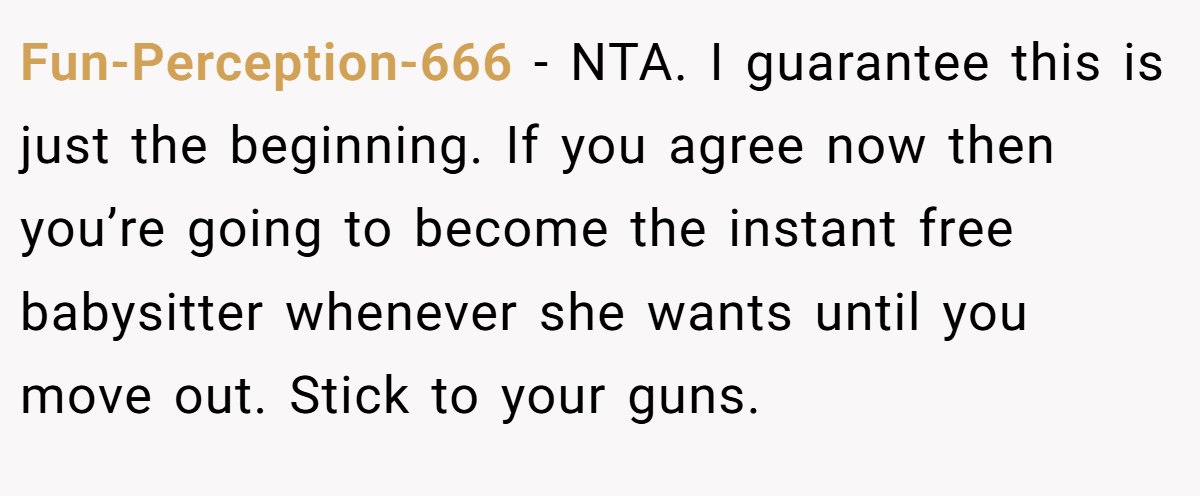 Fun-Perception-666 − NTA. I guarantee this is just the beginning. If you agree now then you’re going to become the instant free babysitter whenever she wants until you move out. Stick to your guns.