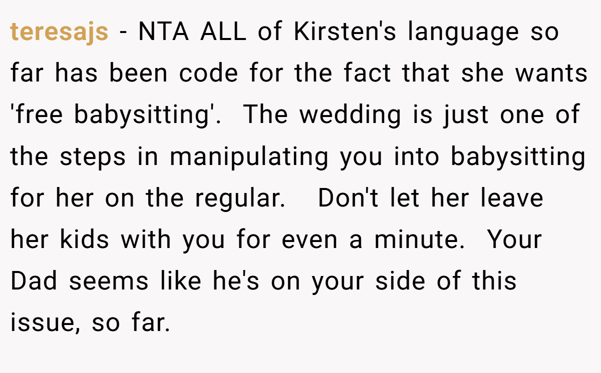 teresajs − NTA ALL of Kirsten's language so far has been code for the fact that she wants 'free babysitting'.  The wedding is just one of the steps in manipulating you into babysitting for her on the regular.   Don't let her leave her kids with you for even a minute.  Your Dad seems like he's on your side of this issue, so far.