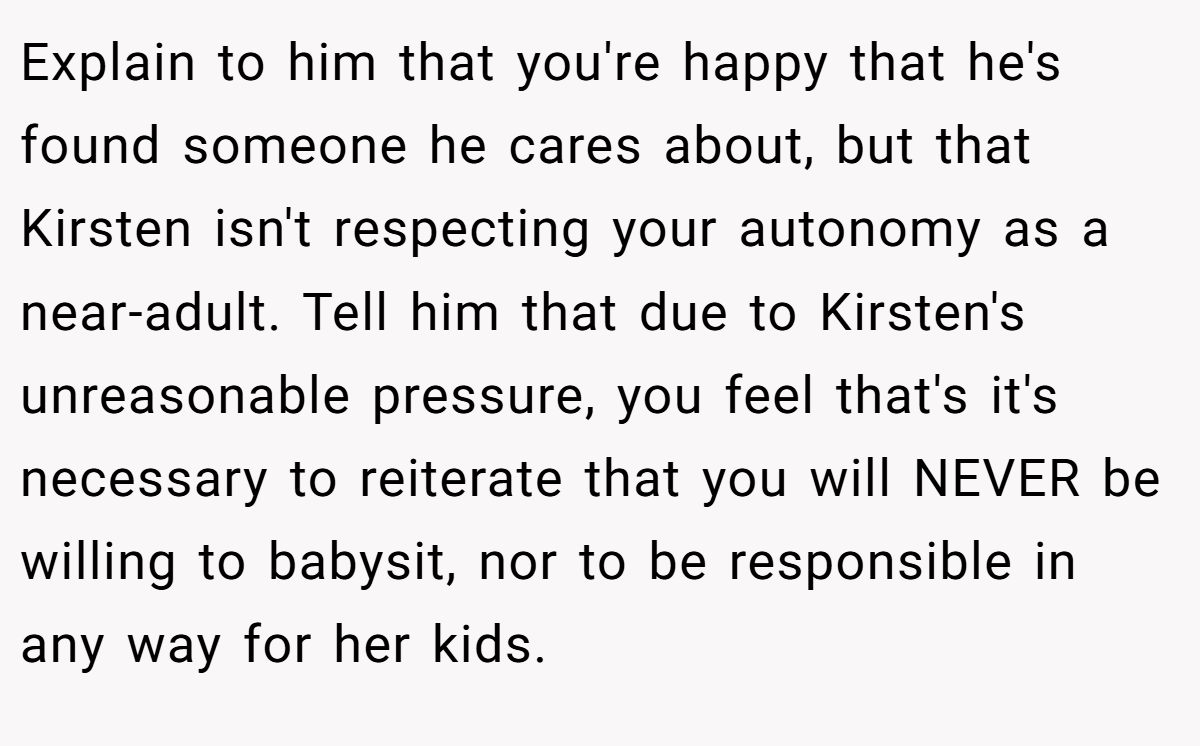 Explain to him that you're happy that he's found someone he cares about, but that Kirsten isn't respecting your autonomy as a near-adult. Tell him that due to Kirsten's unreasonable pressure, you feel that's it's necessary to reiterate that you will NEVER be willing to babysit, nor to be responsible in any way for her kids.