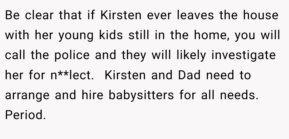 Be clear that if Kirsten ever leaves the house with her young kids still in the home, you will call the police and they will likely investigate her for n**lect.  Kirsten and Dad need to arrange and hire babysitters for all needs.  Period. 