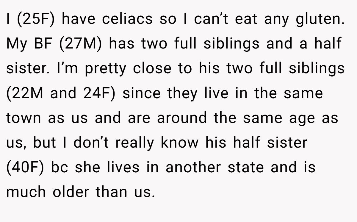 I (25F) have celiacs so I can’t eat any gluten. My BF (27M) has two full siblings and a half sister. I’m pretty close to his two full siblings (22M and 24F) since they live in the same town as us and are around the same age as us, but I don’t really know his half sister (40F) bc she lives in another state and is much older than us.