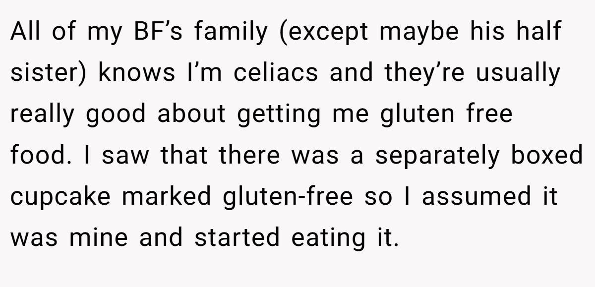 All of my BF’s family (except maybe his half sister) knows I’m celiacs and they’re usually really good about getting me gluten free food. I saw that there was a separately boxed cupcake marked gluten-free so I assumed it was mine and started eating it.
