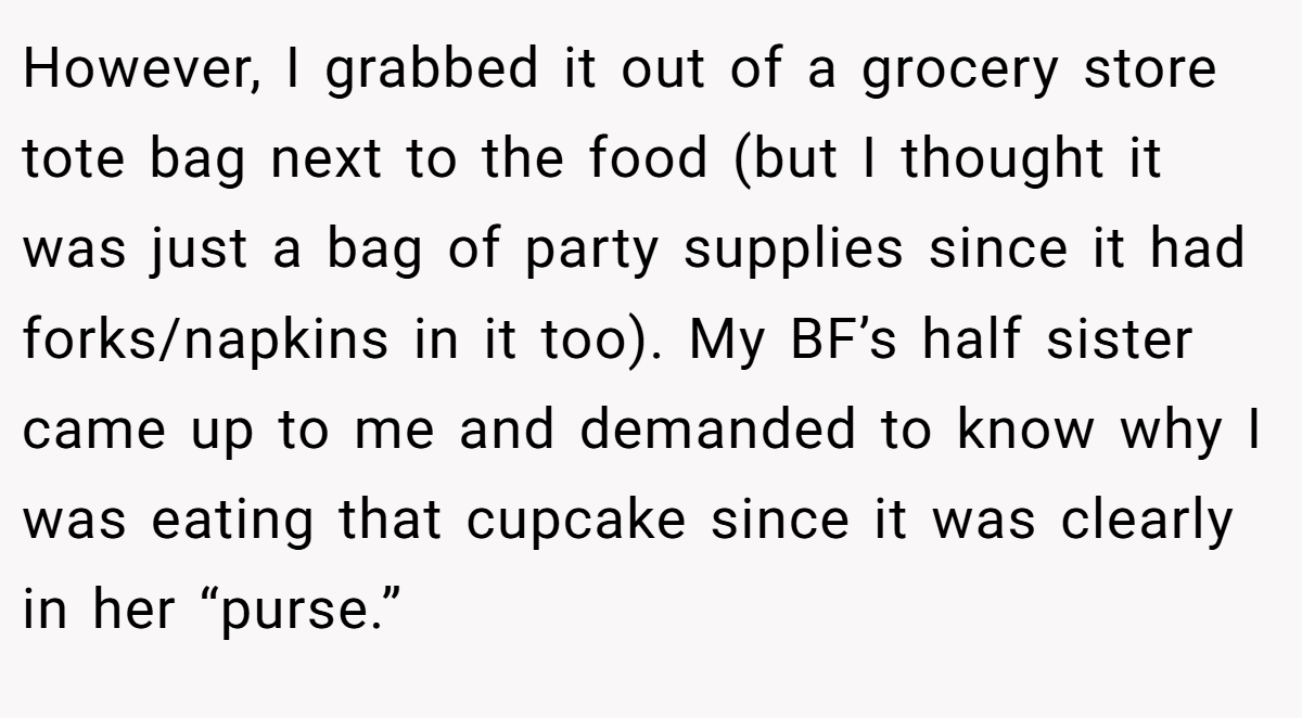However, I grabbed it out of a grocery store tote bag next to the food (but I thought it was just a bag of party supplies since it had forks/napkins in it too). My BF’s half sister came up to me and demanded to know why I was eating that cupcake since it was clearly in her “purse.”