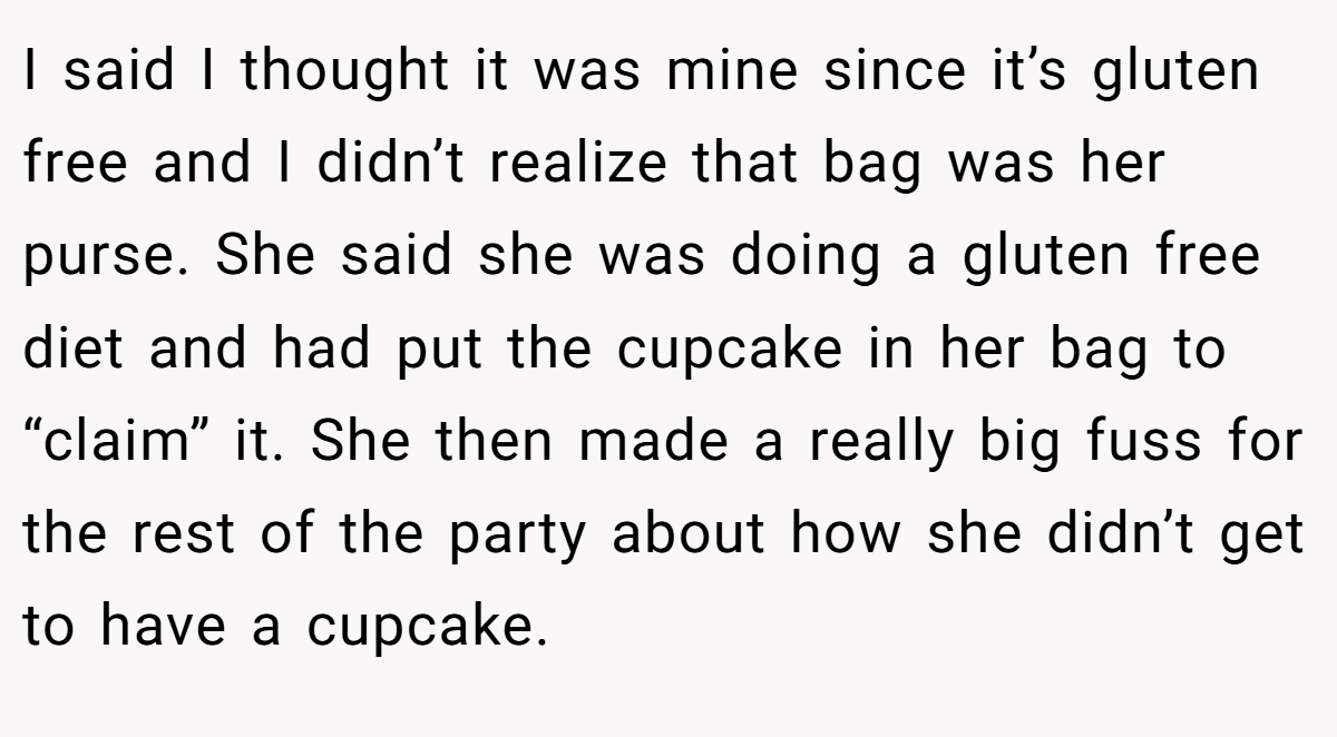 I said I thought it was mine since it’s gluten free and I didn’t realize that bag was her purse. She said she was doing a gluten free diet and had put the cupcake in her bag to “claim” it. She then made a really big fuss for the rest of the party about how she didn’t get to have a cupcake.