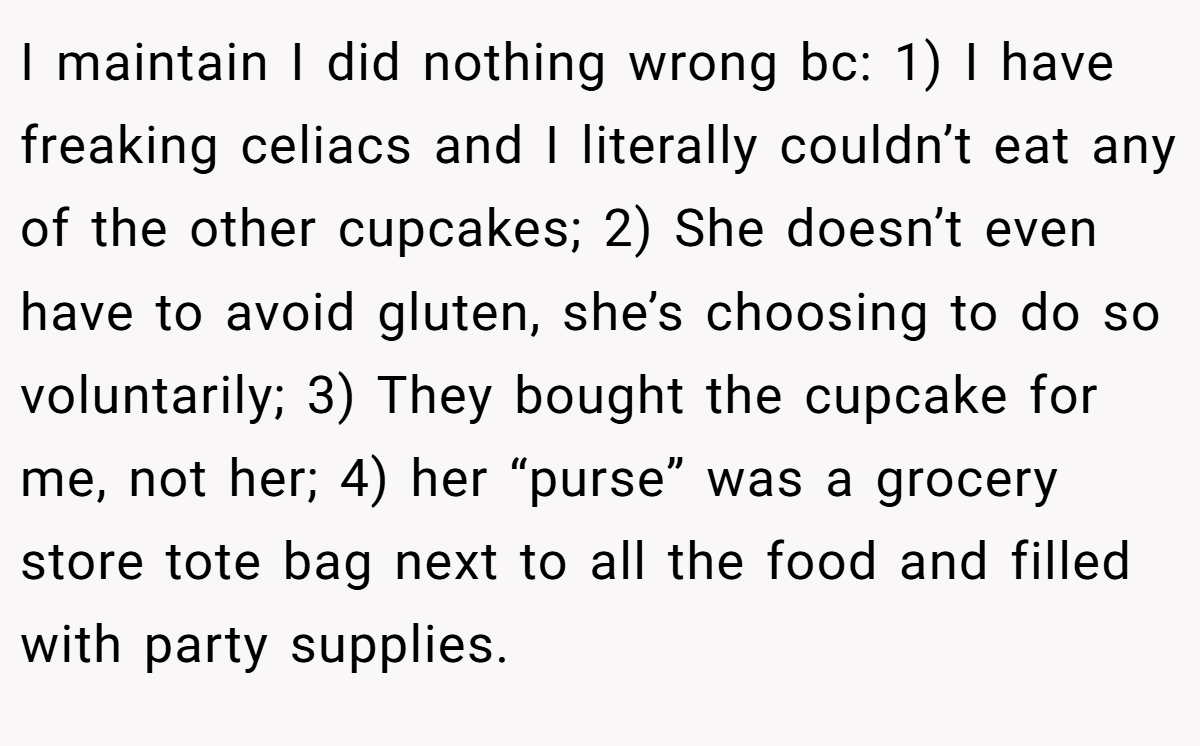 I maintain I did nothing wrong bc: 1) I have freaking celiacs and I literally couldn’t eat any of the other cupcakes; 2) She doesn’t even have to avoid gluten, she’s choosing to do so voluntarily; 3) They bought the cupcake for me, not her; 4) her “purse” was a grocery store tote bag next to all the food and filled with party supplies.