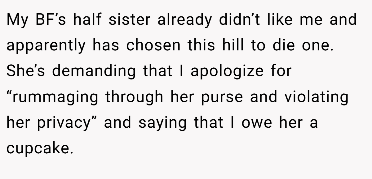 My BF’s half sister already didn’t like me and apparently has chosen this hill to die one. She’s demanding that I apologize for “rummaging through her purse and violating her privacy” and saying that I owe her a cupcake.