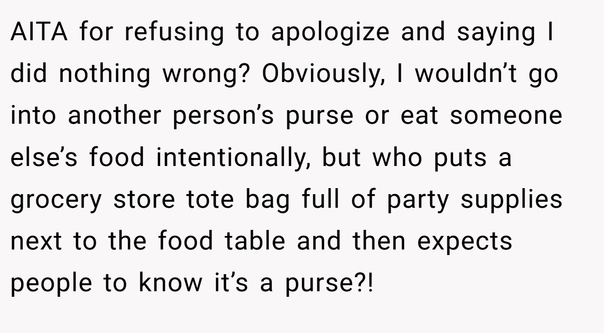 AITA for refusing to apologize and saying I did nothing wrong? Obviously, I wouldn’t go into another person’s purse or eat someone else’s food intentionally, but who puts a grocery store tote bag full of party supplies next to the food table and then expects people to know it’s a purse?!