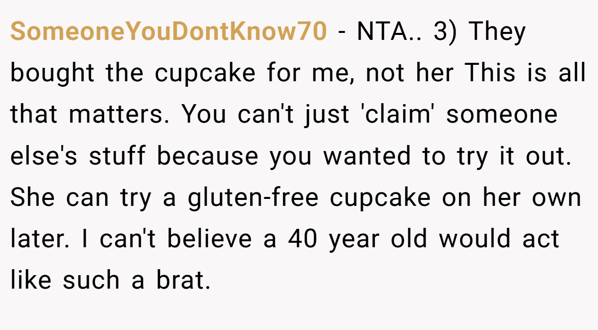 SomeoneYouDontKnow70 − NTA.. 3) They bought the cupcake for me, not her This is all that matters. You can't just 'claim' someone else's stuff because you wanted to try it out. She can try a gluten-free cupcake on her own later. I can't believe a 40 year old would act like such a brat.