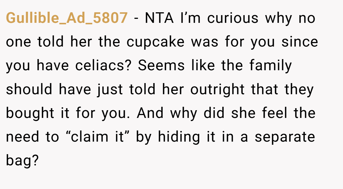 Gullible_Ad_5807 − NTA I’m curious why no one told her the cupcake was for you since you have celiacs? Seems like the family should have just told her outright that they bought it for you. And why did she feel the need to “claim it” by hiding it in a separate bag?