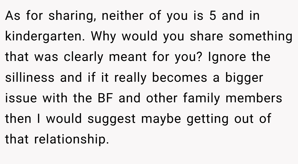 As for sharing, neither of you is 5 and in kindergarten. Why would you share something that was clearly meant for you? Ignore the silliness and if it really becomes a bigger issue with the BF and other family members then I would suggest maybe getting out of that relationship.