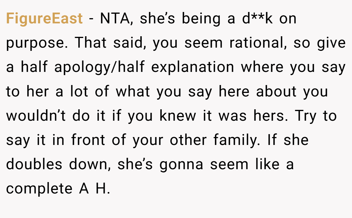 FigureEast − NTA, she’s being a d**k on purpose. That said, you seem rational, so give a half apology/half explanation where you say to her a lot of what you say here about you wouldn’t do it if you knew it was hers. Try to say it in front of your other family. If she doubles down, she’s gonna seem like a complete A H.